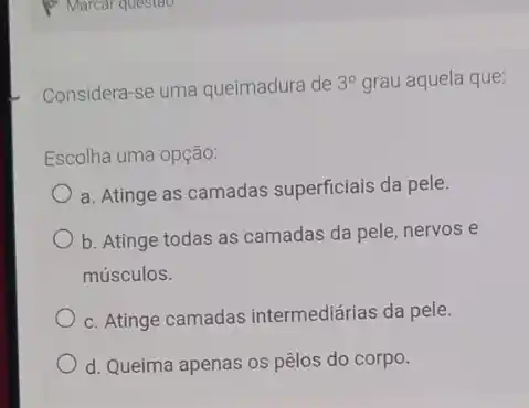 Considera-se uma queimadura de 3^circ  grau aquela que:
Escolha uma opção:
a. Atinge as camadas superficiais da pele.
b. Atinge todas as camadas da pele, nervos e
músculos.
c. Atinge camadas intermediárias da pele.
d. Queima apenas os pêlos do corpo.