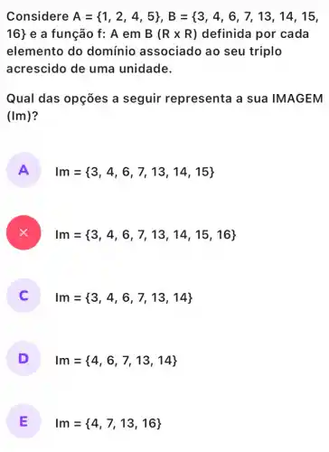 Considere A= 1,2,4,5 ,B={ 3,4,6,7,13,14,15,
16}  e a função f:A em B(Rtimes R) definida por cada
elemento do domínio associado ao seu triplo
acrescido de uma unidade.
Qual das opçōes a seguir representa a sua IMAGEM
(1m)
A Im= 3,4,6,7,13,14,15 
Im= 3,4,6,7,13,14,15,16 
) Im= 3,4,6,7,13,14 
D Im= 4,6,7,13,14 
E Im= 4,7,13,16