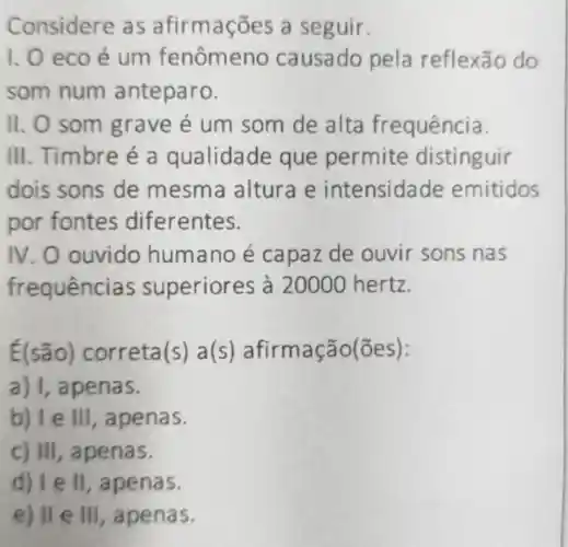 Considere as afirma coes a seguir.
1.0 eco é um fenômeno causado pela reflexão do
som num anteparo.
11. 0 som grave é um som de alta fr equência.
III. Timbre é a qualidade que permite distinguir
dois sons de mesma altura e intensidade emitidos
por fontes diferentes.
IV . O ouvido humano é capaz de ouvir sons nas
frequência s superior es à 20000 hertz.
É(são)correta(s) a(s) afirma ção(ões):
b) Te III, a penas.
c) III, apenas.
d) 1 e ll , apenas.
e) II e III , apenas.