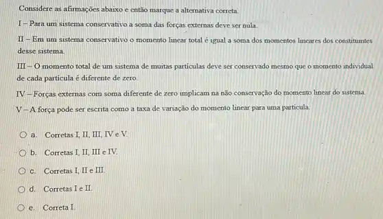 Considere as afirmações abaixo e então marque a alternativa correta.
I-Para um sistema conservativo a soma das forças externas deve ser nula
II-Em um sistema conservativo o momento linear total é igual a soma dos momentos lineares dos constituintes
desse sistema
III-O momento total de um sistema de muitas particulas deve ser conservado mesmo que o momento individual
de cada particula é diferente de zero.
IV-Forcas externas com soma diferente de zero implicam na não conservação do momento linear do sistema.
V -A força pode ser escrita como a taxa de variação do momento linear para uma particula.
a. Corretas I, II III, IV e V.
b. Corretas I, II III e IV.
c. Corretas I, II e III
d. Corretas I e II.
e. Correta I