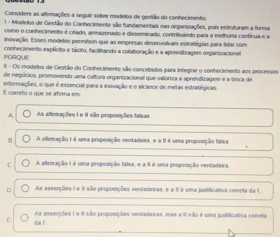 Considere as afirmações a seguir sobre modelos de gestão do conhecimento:
1- Modelos de Gestão do Conhecimento são fundamentais nas organizações pois estruturam a forma
como o conhecimento é criado, armazenado e disseminado, contribuindo para a melhoria continua e a
inovação. Esses modelos permitem que as empresas desenvolvam estratégias para lidar com
conhecimento explicito e tácito facilitando a colaboração e a aprendizagem organizacional.
PORQUE
II - Os modelos de Gestão do Conhecimento são concebidos para integrar o conhecimento aos processos
de negócios, promovendo uma cultura organizacional que valoriza a aprendizagem e a troca de
informações, o que é essencial para a inovação e o alcance de metas estratégicas
E correto o que se afirma em:
As afirmações Le II são proposições falsas.
A afirmação lẻ uma proposição verdadeira, e a llé uma proposição falsa.
A afirmação lé uma proposição falsa, e a II é uma proposição verdadeira.
As asserçoes le II são proposições verdadeiras,a II é uma justificativa correta da I.
As asserções I I são proposições verdadeiras mas all não é uma justificativa correta
da I.