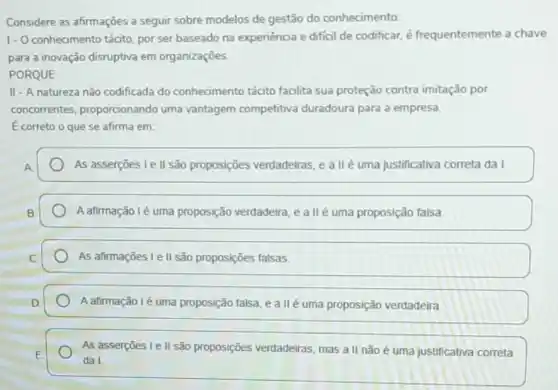 Considere as afirmações a seguir sobre modelos de gestão do conhecimento:
1.0 conhecimento tácito, por ser baseado na experiência e dificil de codificar, é frequentemente a chave
para a inovação disruptiva em organizações.
PORQUE
II - A natureza nǎo codificada do conhecimento tácito facilita sua proteção contra imitação por
concorrentes proporcionando uma vantagem competitiva duradoura para a empresa.
E correto o que se afirma em:
As asserções le II são proposições verdadeiras, e a llé uma justificativa correta da I.
A afirmação lé uma proposição verdadeira, e all é uma proposição falsa.
As afirmações Le II são proposições falsas.
A afirmação lé uma proposição falsa, e a II é uma proposição verdadeira
As asserçōes I e II são proposições verdadeiras mas all não é uma justificativa correta
da I.