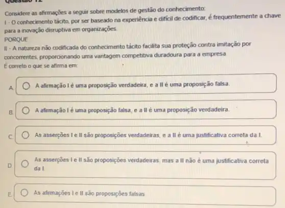 Considere as afirmações a seguir sobre modelos de gestão do conhecimento:
1- O conhecimento tácito por ser baseado na experiência e difícil de codificar, é frequentemente a chave
para a inovação disruptiva em organizaçōes.
PORQUE
II - A natureza não codificada do conhecimento tácito facilita sua proteção contra imitação por
concorrentes, proportionando uma vantagem competitiva duradoura para a empresa.
E correto o que se afirma em:
A afirmação lé uma proposição verdadeira, e a llé uma proposição falsa.
A afirmação lé uma proposição falsa, e a II é uma proposição verdadeirra.
As asserçoes I e II são proposições verdadeiras, e a II é uma justificativa correta da I.
As asserções I e II são proposições verdadeiras, mas a II não é uma justificativa correta
da I
As afirmaçōes le II são proposições falsas.