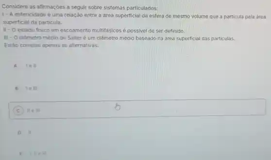 Considere as afirmações a seguir sobre sistemas particulados:
1- A esfericidade é uma relação entre a área superficial da esfera de mesmo volume que a partícula pela área
superficial da particula.
II - O estado fisico em escoamento multifásicos é possivel de ser definido.
III - O diâmetro médio de Salter é um diâmetro médio baseado na área superficial das particulas.
Estão corretas apenas as alternativas:
A lell
B le III
C II e III
square 
".
D II
E 1,11eill