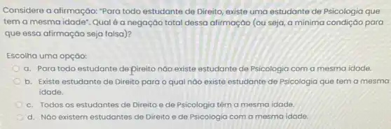 Considere a afirmação:"Para todo estudante de Direito, existe uma estudante de Psicologia que
tem a mesma idade Qual é a negação total dessa afirmação (ou seja, a mínima condição para
que essa afirmação seja falsa)?
Escolha uma opção:
a. Para todo estudante depireito não existe estudante de Psicologia com a mesma idade.
b. Existe estudante de Direito para o qual nào existe estudante de Psicologia que tem a mesma
idade.
c. Todos os estudantes de Direito e de Psicologia têm a mesma idade.
d. Náo existem estudantes de Direito e de Psicologia com a mesma idade.