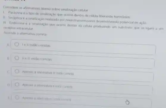 Considere as afirmativas abaixo sobre sinalização celular
1. Parácrina éo tipo de sinalização que ocorre dentro da célula liberando hormonios
II. Sináptica é a sinalização realizada por neurotransmissores desenvolvendo potencial de açǎo
III Endócrina é a sinalização que ocorre dentro da célula produzindo um substrato que se ligará a um
receptor intracelular
Assinale a alternativa correta
A
Ie II estão corretas
IIe III estão corretas
Apenas a altemativa III está correta
Apenas a alternativa II esta correta
Apenas a alternativa Lesta correta