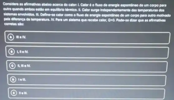 Considere as afirmativas abalxo acerca do calor:I. Calor é 0 fluxo de energia espontâneo de um corpo para
outro quando ambos estão em equilibrio têrmlco. II Calor surge Independentemente das temperaturas dos
sistemas envolvidos. III.Define-se calor como o fluxo de energia espontâneo de um corpo para outro motivado
pela diferença de temperatura IV. Para um sistema que recebe calor, Ogt 0. Pode-se dizer que as afirmativas
corretas sâo:
A IIIeN.
D 1,IIeN.
C ) II, III e M.
D telll.
B lle III.