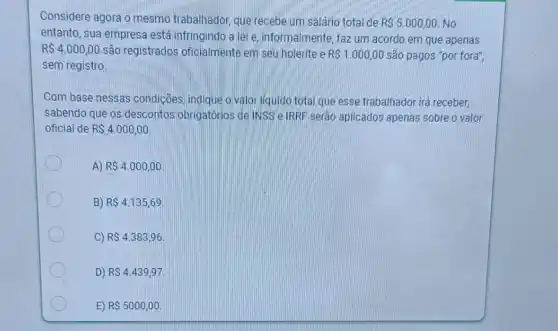 Considere agora o mesmo trabalhador, que recebe um salário total de
R 5.000,00 No
entanto, sua empresa está infringindo a lei e informalmente, faz um acordo em que apenas
R 4.000,00 são registrados oficialmente em seu holerite e RS1.000,00 são pagos "por fora",
sem registro
Com base nessas condições, indique o valor liquido total que esse trabalhador irá receber,
sabendo que os descontos obrigatórios de INSS e IRRF serão aplicados apenas sobre o valor
oficial de R 4.000,00
A) RS4.000,00
B) RS4.135,69
C) R 4.383,96
D) R 4.439,97
E) R 5000,00.