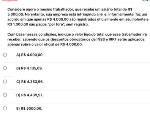 Considere agora o mesmo trabalhador, que recebe um salário total de R 
5.000,00. No entanto, sua empresa está infringindo a lei e, informalmente, faz um
acordo em que apenas R 4.000,00 são registrados oficialmente em seu holerite e
R 1.000,00 são pagos "por fora", sem registro.
Com base nessas condições , indique o valor liquido total que esse trabalhador irá
receber, sabendo que os descontos obrigatórios de INSS e IRRF serão aplicados
apenas sobre o valor oficial de R 4.000,00
A) R 4.000,00
B) R 4.135,69
C) R 4.383,96.
D) R 4.439,97.
E) R 5000,00.