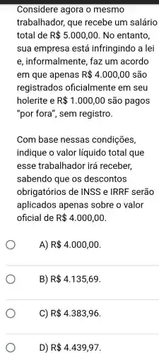 Considere agora o mesmo
trabalhador,que recebe um salário
total de R 5.000,00 . No entanto
sua empresa está infringindo a lei
e , informalmente faz um acordo
em que apenas R 4.000,00 são
registrados oficialmente em seu
holerite e R 1.000,00 são pagos
"por fora', sem registro.
Com base nessas condições,
indique o valor líquido total que
esse trabalhador irá receber,
sabendo que OS descontos
obrigatórios de INSS e IRRE serão
aplicados apenas sobre o valor
oficial de R 4.000,00
A) R 4.000,00
B) R 4.135,69
D) R 4.439,97