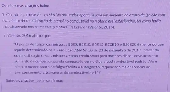 Considere as citaçōes baixo.
1. Quanto ao atraso de ignição "os resultados apontam para um aumento do atraso da ignição com
aumento da concentração de etanol no combustivel no motor diesel estacionário, tal como havia
sido observado nos testes com o motor CFR Cetano." (Valente , 2016).
2. Valente, 2016 afirma que:
"O ponto de fulgor das misturas B5E5 . B5E10, B5E15 B20E10 e B20E20 é menor do que
aquele determinado pela Resolução ANP N^circ 50 de 23 de dezembro de 2013, indicando
que a utilização destas misturas, como combustivel para motores diesel, deve acarretar
aumento de consumo quando comparado com o óleo diesel combustivel padrão . Além
disto, o menor ponto de fulgor facilita a autoignição, requerendo maior atenção no
armazenamento e transporte do combustivel. (p.84)^n
Sobre as citaçōes, pode -se afirmar: