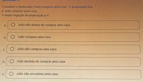 Considere a dedaração "João comprou uma casa". A proposição fica:
D. João comprou uma casa
A dupla negação da proposição pé
A.
João não deixou de comprar uma casa.
B.
João comprou uma casa
João não comprou uma casa.
João desistiu de comprar uma casa.
João não encontrou uma casa.