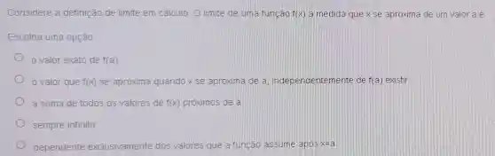 Considere a definiçãc de limite em cálculo O limite de uma função f(x) a medida que x se aproxima de urn valor a é:
Escolha uma opção.
valor exato de f(a)
valor que f(x) se aproxima quando x se aproxima de a independentemente de f(a) existir
a soma de todos os valores de f(x) próximos de a
sempre infinito
dependente exclusivamente dos valores que a função assume apos x=a