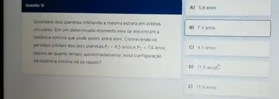 Considere dois planetas orbitando a mesma estrela em órbitas
circulares. Em um determinado momento eles se encontram là
distância minima que pode existir entre eles. Conhecendo os
periodos orbitais dos dois planetas P_(1)=4,5 anos e P_(2)=7,4 anos,
depois de quanto tempo , aproximadamente, essa configuração
da distância mínima irá se repetir?
A) 5,8 anos
B) 7,4 anos
C) 4.5 anos
D) 11,5 anost
E) 11,9 anos