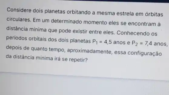 Considere dois planetas orbitando a mesma estrela em órbitas
circulares. Em um determinado momento eles se encontram à
distância mínima que pode existir entre eles . Conhecendo os
periodos orbitais dos dois planetas
P_(1)=4,5anos e P_(2)=7,4anos,
depois de quanto tempo , aproximadamente, essa configuração
da distância mínima irá se repetir?