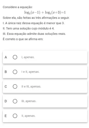 Considere a equação:
log_(5)(x-1)+log_(5)(x+3)=1
Sobre ela, são feitas as três afirmações a seguir.
1. A única raiz dessa equação é menor que 3.
II. Tem uma solução cujo módulo é 4.
1Vert  . Essa equação admite duas soluções reais.
É correto o que se afirma em:
I, apenas.
III , apenas.
11 e 111 , apenas.
1Vert  , apenas.
II , apenas.