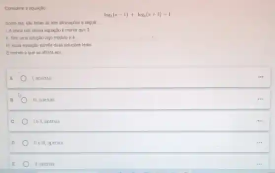 Considere a equação:
log_(5)(x-1)+log_(5)(x+3)=1
Sobre ela, sào feitas as trés afirmaçôes a seguir.
1. Aunica raiz dessa equação é menor que 3.
II. Tem uma solução cujo módulo é 4.
III. Essa equação admite duas soluçōes reals.
E correto o que se afirma em:
I, apenas.
111 apenas.
le II, apenas.
II e III, apenas
11 apenas.