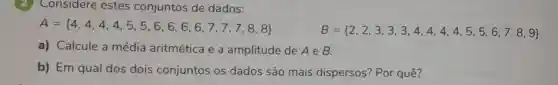 Considere estes conjuntos de dados:
A= 4,4,4,4,5,5,6,6,6,6,7,7,7,8,8 
B= 2,2,3,3,3,4,4,4,4,5,5,6,7,8,9 
a) Calcule a média aritmética e a amplitude de AeB.
b) Em qual dos dois conjuntos os dados são mais dispersos? Por quê?