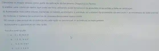 Considere as etapas abaixo como parte da aplicação da ferramenta Diagrama de Pareto:
1) realizar uma coleta de dados que pode ser feita utilizando outra ferramenta da qualidade ja aprendida:a folha de verificação.
II) Acrescentar mais uma coluna indicando os valores acumulados e somando-se o número de ocorrencias deuma raztilde (a)o+as ocorrências da razão anterior.
III) Ordenar o número de ocorrências de maneira decrescente numa tabela.
IV) somar o percentual de ocorrência de cada razão ao percentual de ocorrência da razão anterion
V) Encontrar o percentual de cada razão.
Escolha uma opção:
a. II, I, III IV e IV
b. I,II, III,IV eV
c.V, II, IV, III el
d. I, III, II Velv