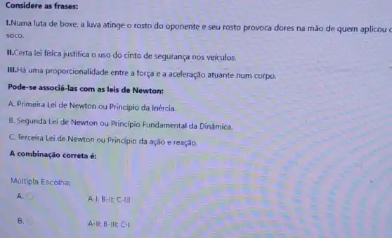 Considere as frases:
I.Numa luta de boxe a luva atinge o rosto do oponente e seu rosto provoca dores na mão de quem aplicou c
soco.
II.Certa lei fisica justifica o uso do cinto de segurança nos veículos.
III.Há uma proporcionalidade entre a força e a aceleração atuante num corpo.
Pode-se associá-las com as leis de Newton:
A. Primeira Lei de Newton ou Princípio da Inércia.
B. Segunda Lei de Newton ou Princípio Fundamental da Dinâmica.
C. Terceira Lei de Newton ou Princípio da ação e reação.
A combinação correta é:
Múltipla Escolha:
A.
A-I; B-II;C-III
B.
A-II; B -III; C-1