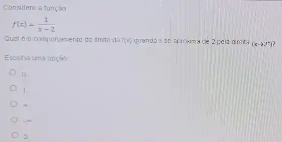 Considere a funçǎn
f(x)=(1)/(x-2)
Qual éo comportamento do limite de f(x) quando x se aproxima de 2 pela direita
(xarrow 2^+)
Escolha uma opção:
D.
1
infty 
2