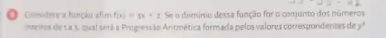 Considere a função afim f(x)=3x+2 Se o domínio dessa função for o conjunto dos números
inteiros de1a5, qual será aProgressão Aritmética formada pelos valores correspondentes dey?