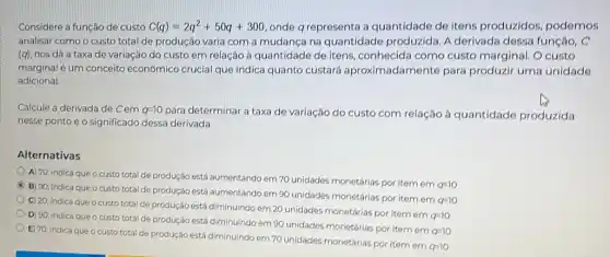 Considere a função de custo C(q)=2q^2+50q+300 onde q representa a quantidade de itens produzidos, podemos
analisar como o custo total de produção varia com a mudança na quantidade produzida. A derivada dessa função c
(q) nos dá a taxa de variação do custo em relação à quantidade de itens, conhecida como custo marginal. O custo
marginal é um conceito econômico crucial que indica quanto custará aproximadamente para produzir uma unidade
adicional.
Calcule a derivada de Cem 9=10
para determinar a taxa de variação do custo com relaçáo à quantidade produzida
nesse ponto e o significado dessa derivada.
Alternativas
A) 70; indica que o custo total de produção está aumentando em 70 unidades monetárias por item em
q=10
C
B) 90; indica que o custo total de produção está aumentando em 90 unidades monetárias por item em
a=10
C) 20; indica que o custo total de produção está diminuindo em 20 unidades monetárias por item em
q=10
D) 90; indica que o custo total de produção está diminuindo em 90 unidades monetárias por item em
q=10
E) 70; indica que o custo total de produção está diminuindo em 70 unidades monetárias por item em
a=10