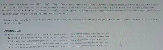 Considere a função de custo C(q)=2q^2+50q+300 onde qrepresenta a quantidade de itens produzidos, podemos analisar como o custo
total de produção varia com a mudança na quantidade produzida A derivada dessa função C(q), nos đá a taxa de variação do custo em
relação à quantidade de itens, conhecida como custo marginal. O custo marginal é um conceito econômico crucial que indica quanto custará
aproximadamente para produzir uma unidade adicional.
Calcule a derivada de Cem q=10 para determinar a taxa de variação do custo com relação à quantidade produzida nesse ponto e o significado
dessa derivada.
Alternativas
C A) 90; indica que o custo total de produção está aumentando em 90 unidades monetárias por item em
q=10
B) 70; indica que o custo total de produção está aumentando em 70 unidades monetárias por item em
q=10
C) 70; indica que o custo total de produção está diminuindo em 70 unidades monetárias por item em
q=10
D) 20, indica que o custo total de produção está diminuindo em 20 unidades monetárias por item em
q=10
E) 90; Indica que o custo total de produção está diminuindo em 90 unidades monetárias por item em
q=10