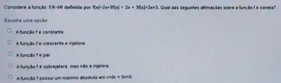 Considere a função f:Rarrow R definida por f(x)=2x+3f(x)=2x+3f(x)=2x+3 Qual das seguintes afirmações sobre a função f é correta?
Escolha uma opção:
A função fé constante.
A função fé crescente e injetora
A função fé par.
A função fé sobrejelora mas não é injetora.
A função f possui um máximo absoluto em x=0x=0x=0