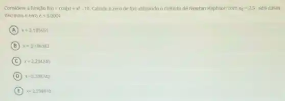 Considere a função f(x)=cos(x)+x^3-10 Calcule o zero de f(x) utilizando o método de Newton Raphson com x_(0)=2,5 seis casas
decimais e erro elt 0,0001
A x=2,195651
B x=2,196383
C ) x=2,234245
D x=2,208742
E x=2,209810