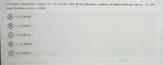 Considere a função f(x)=cos(x)+x^3-10 Calcule o zero de f(x) utilizando o método de Newton Raphson com x_(0)=2.5 seis
casas decimais e erro elt 0,0001
A x=2,234245
B x=2,195651
C x=2,208742
D x=2,196383
E x=2,209810