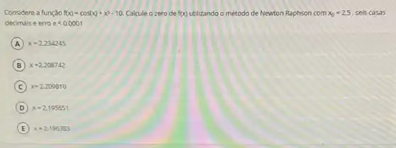 Considere a função f(x)=cos(x)+x^3-10 Calcule o zero de f(x)	o método de Newton Raphson com x_(0)=2,5 , seis casas
decimais e erro elt 0,0001
A x=2,234245
B x=2,208742
C x=2,209810
D x=2,195651
E x=2,196383