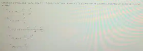 Considere a função f(x)=sin(x) Seja P(x) o Polinômio de Taylor de ordem 4 de f(x) em volta de 0 Qual das seguintes expressōes corresponde
ao P(x)
a.
P(x)=1-(x^2)/(2)+(x^4)/(24)
b
P(x)=x-(x^3)/(3)
c.
P(x)=1+x-(x^2)/(2)-(x^3)/(6)+(x^4)/(24)
d
P(x)=1-(x^2)/(2)+(x^4)/(4)
e
P(x)=x-(x^3)/(6)