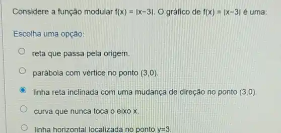 Considere a função modular f(x)=vert x-3vert  O gráfico de f(x)=vert x-3vert  é uma:
Escolha uma opção:
reta que passa pela origem.
parábola com vértice no ponto (3,0)
linha reta inclinada com uma mudanca de direção no ponto (3,0)
curva que nunca toca o eixo x.
linha horizontal localizada no ponto. y=3