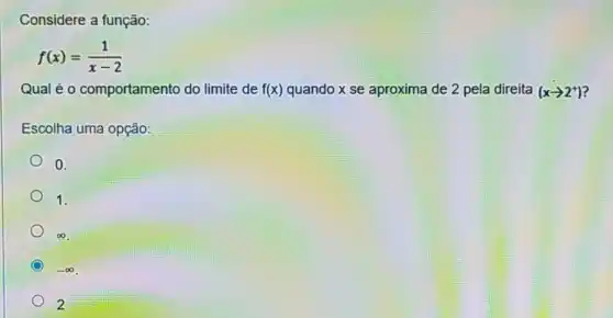 Considere a função:
f(x)=(1)/(x-2)
Qual é 0 comportamento do limite de f(x) quando x se aproxima de 2 pela direita (xarrow 2^+)
Escolha uma opção:
0.
1.
infty 
C -infty 
2