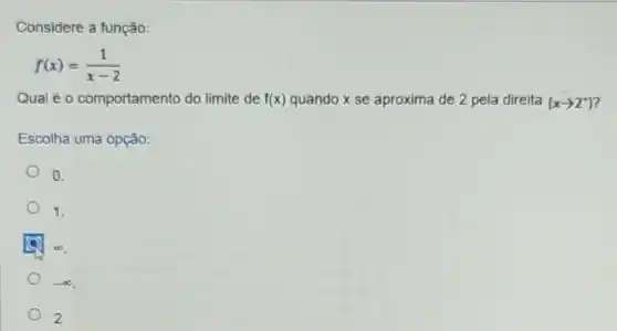 Considere a função:
f(x)=(1)/(x-2)
Qual é 0 comportamento do limite de f(x) quando x se aproxima de 2 pela direita (xarrow 2^+)
Escolha uma opção:
0.
1.
infty 
2