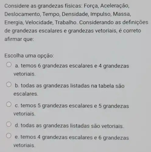 Considere as grandezas fisicas: Força , Aceleração,
Deslocamer ito, Tempo , Densidade , Impulso , Massa,
Energia , Velocidade Trabalho . Consideral ndo as definições
de grandezas escalares e grandezas vetoriais, é correto
afirmar que:
Escolha uma opção:
a. temos 6 grandezas escalares e 4 grandezas
vetoriais.
b. todas as grandezas listadas na tabela são
escalares.
c. temos 5 grandezas escalares e 5 grandezas
vetoriais.
d. todas as grandezas listadas são vetoriais.
e. temos 4 grandezas escalares e 6 grandezas
vetoriais.