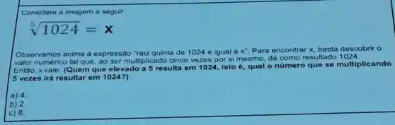 Considere a imagem a seguir.
sqrt [5](1024)=x
Observamos acima a expressão "raiz quinta de 1024 é igual a
x^- Para encontrar x, basta descobrir o
valor numérico tal que ao ser multiplicado cinco vezes por si mesmo dá como resultado 1024
Entǎo, xvale: (Quem que elevado a 5 resulta em 1024, isto é, qual o número que se multiplicando
5 vezes irá resultar em 1024?)
a) 4
b) 2.
c) 8.