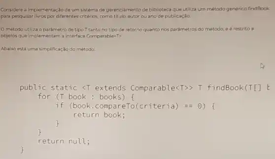 Considere a implementação de um sistema de gerenciamento de biblioteca que utiliza um método genérico findBook
para pesquisar livros por differentes critérios, como titulo autor ou ano de publicação.
método utlliza o parâmetro de tipo T tanto no tipo de retorno quanto nos parámetros do método e é restrito a
objetos que implementam a interface Comparable<T>
Abaixo está uma simplificação do método:
public static <T extends Comparable<T>> T findBook(T[] E
for (T book : books) f
if (book .compareTo(criteria)==(1)
return book;
return null;