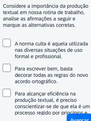 Considere a importân cia da produção
textual em nossa rotina de trabalho,
analise as afirmações a seguir e
marque as alternativas corretas.
A norma culta é aquela utilizada
nas diversas ; situações de uso
formal e profissional.
Para escrever bem, basta
decorar todas as regras do novo
acordo ortográfico.
Para alcançar eficiência na
produção textual, é preciso
conscientizar-se de que ela é um
Avancar