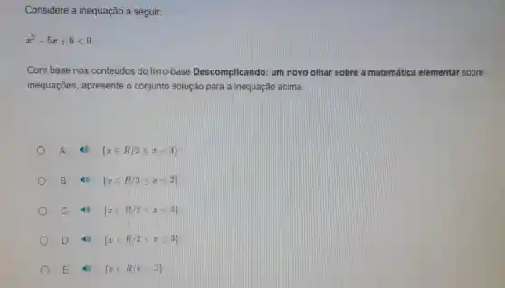 Considere a inequação a seguir:
x^2-5x+6lt 0
Com base nos conteúdos do livro-base Descomplicando um novo olhar sobre a matemática elementar sobre
inequações , apresente o conjunto solução para a inequação acima.
A	 xin R/2leqslant xlt 3 
B	 xin R/2leqslant xleqslant 3 
C	 xin R/2lt xlt 3 
D 16)  xin R/2lt xleqslant 3 
E (9)  xin R/xlt 2