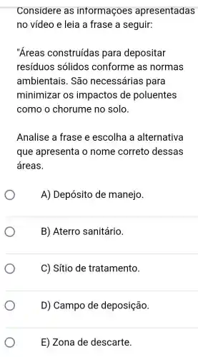 Considere as intormaçoes apresentadas
no vídeo e leia a frase a seguir:
"Areas construídas para depositar
resíduos solidos conforme as normas
ambientais . São necessárias para
minimizar os impactos de poluentes
como o chorume no solo.
Analise a frase e escolha a alternativa
que apresenta o nome correto dessas
áreas.
A) Depósito de manejo.
B) Aterro sanitário.
C) Sítio de tratamento.
D) Campo de deposição.
E) Zona de descarte.