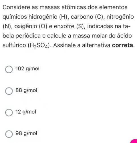 Considere as massas atômicas dos elementos
químicos hidrogênio (H) , carbono (C) , nitrogênio
(N) , oxigênio (O) e enxofre (S) , indicadas na ta-
bela periódica e calcule a massa molar do ácido
sulfúrico (H_(2)SO_(4)) . Assinale a alternative correta.
102g/mol
88g/mol
12g/mol
98g/mol