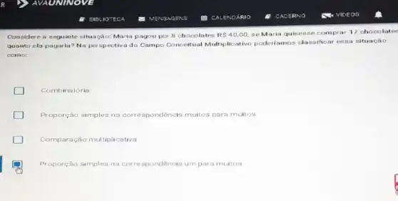 Considere a neguinte cituação Maria pagou por 8 chocolates R 40,00, se Maria quisesse comprat 17 chocolate
quanto ela pagaria? No perspectiva do Campo Conceitual Multiplicativo poderíamos classificar ensa situação
como:
Combinatória
Proporção simples na corre spondência muitos para muitos
D Comparação multiplicative
Proporção simples na corre spondencia umpara muitos