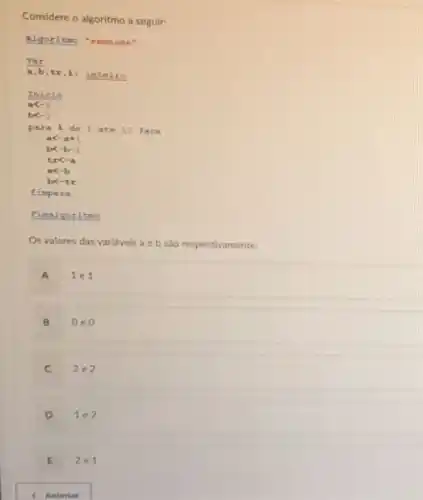 Considere o algoritmo a seguir:
Algoritmo 'semnome"
(Var)/(a,b)
tr,it inteiro
Inicio
blt -2
para I do 1 ate 10 fo ca
alt -a+1
blt -b-1
trlt -a
alt -b
bx-tr
fimpara
Pimalgoritmo
Os valores das varidveis a e b sào respectivamente:
A 1e1
B 0e0
C 2.2
D 1e2
E 2e1
< Anterior