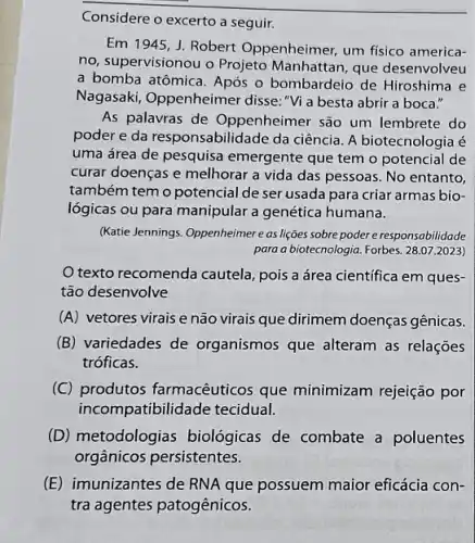 Considere o excerto a seguir.
Em 1945, J. Robert Oppenheimer, um fisico america-
no, supervisionou o Projeto Manhattan, que desenvolveu
a bomba atômica. Após o bombardeio de Hiroshima e
Nagasaki, Oppenheimer disse: "Vi a besta abrir a boca."
As palavras de Oppenheimer são um lembrete do
poder e da responsabilidade da ciência. A biotecnologia é
uma área de pesquisa emergente que tem o potencial de
curar doenças e melhorar a vida das pessoas No entanto,
também tem o potencial de ser usada para criar armas bio-
lógicas ou para manipular a genética humana.
(Katie Jennings. Oppenheimere as lições sobre poder e responsabilidade
para a biotecnologia. Forbes. 28.07.2023)
texto recomenda cautela pois a área científica em ques-
tão desenvolve
(A) vetores virais e não virais que dirimem doenças gênicas.
(B) variedades de organismos que alteram as relações
tróficas.
(C) produtos farmacêuticos que minimizam rejeição por
incompatibilidade tecidual.
(D) metodologias biológicas de combate a poluentes
orgânicos persistentes.