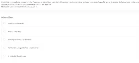 Considere o mercado de cereais em São Francisco onde existem mais de mil lojas que vendem cereais a qualquer momento Suponha que o Secretário de Saúde local emita uma
declaração pública dizendo que consumir cereais faz mal à saúde.
Mantendo tudo o mais constante, isso levará a:
Alternativas
Mudança na demanda
Mudança na oferta
Mudança na oferta e na demanda
Nenhuma mudança na oferta e na demanda
mercado não é alterado