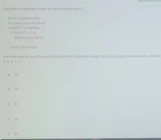 Considere o seguinte códig escrito em linguagem C:
int num,ind,soma=0;
for (ind=1;ind<=5;ind++)
printf("%d ",soma);
Assinale a opção que apresenta corretamente a saida do programa para os seguintes dados de entrada:
24857:
A 14
B 26
C 12
D 15
E 27