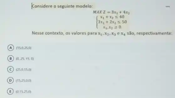 Considere o seguinte modelo:
MAXZ=3x_(1)+4x_(2)
 ) x_(1)+x_(2)leqslant 40 3x_(1)+2x_(2)leqslant 50 x_(1),x_(2)geqslant 0 
Nesse contexto, os valores para x_(1),x_(2),x_(3)ex_(4) são, respectivamente:
A (15,0,25,0)
B (0,25,15,0)
C (25,0,15,0)
D (15,25,0,0)
E (0,15,25,0)