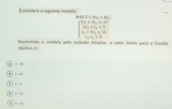 Considere o seguinte modelo:
MAXZ=8x_(1)+8x_(2)
 ) 2x_(1)+2x_(2)leqslant 12 2x_(1)+x_(2)leqslant 9 x_(1)+3x_(2)leqslant 16 
Resolvendo o modelo pelo método Simplex, o valor ótimo para a função
objetivo é:
A z=49
B z=47
C z=51
D z=45
E z=50